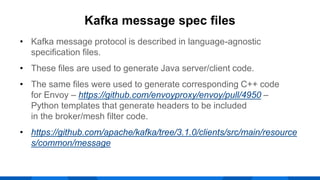 • Kafka message protocol is described in language-agnostic
specification files.
• These files are used to generate Java server/client code.
• The same files were used to generate corresponding C++ code
for Envoy – https://github.com/envoyproxy/envoy/pull/4950 –
Python templates that generate headers to be included
in the broker/mesh filter code.
• https://github.com/apache/kafka/tree/3.1.0/clients/src/main/resource
s/common/message
Kafka message spec files
 