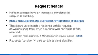 • Kafka messages have an increasing correlation id
(sequence number).
• https://kafka.apache.org/31/protocol.html#protocol_messages
• This allows us to match a response with its request,
as we can keep track when a request with particular id was
received.
‒ absl::flat_hash_map<int32_t, MonotonicTime> request_arrivals_ (filter.h)
• Requests (version 1+) also contain a client identifier.
Request header
 