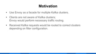 • Use Envoy as a facade for multiple Kafka clusters.
• Clients are not aware of Kafka clusters;
Envoy would perform necessary traffic routing.
• Received Kafka requests would be routed to correct clusters
depending on filter configuration.
Motivation
 