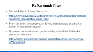 • Terminal filter in Envoy filter chain.
• https://www.envoyproxy.io/docs/envoy/v1.22.0/configuration/listener
s/network_filters/kafka_mesh_filter
• From the client perspective, an Envoy instance acts as a Kafka
broker in one-broker cluster.
• Upstream connections are performed by embedded librdkafka
producer instances.
• https://adam-kotwasinski.medium.com/kafka-mesh-filter-in-envoy-
a70b3aefcdef
Kafka mesh filter
 