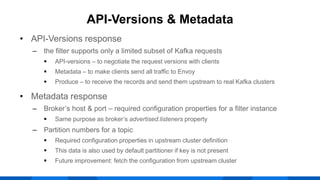 • API-Versions response
‒ the filter supports only a limited subset of Kafka requests
 API-versions – to negotiate the request versions with clients
 Metadata – to make clients send all traffic to Envoy
 Produce – to receive the records and send them upstream to real Kafka clusters
• Metadata response
‒ Broker’s host & port – required configuration properties for a filter instance
 Same purpose as broker’s advertised.listeners property
‒ Partition numbers for a topic
 Required configuration properties in upstream cluster definition
 This data is also used by default partitioner if key is not present
 Future improvement: fetch the configuration from upstream cluster
API-Versions & Metadata
 