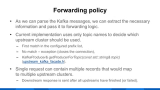 • As we can parse the Kafka messages, we can extract the necessary
information and pass it to forwarding logic.
• Current implementation uses only topic names to decide which
upstream cluster should be used.
‒ First match in the configured prefix list,
‒ No match – exception (closes the connection),
‒ KafkaProducer& getProducerForTopic(const std::string& topic)
(upstream_kafka_facade.h).
• Single request can contain multiple records that would map
to multiple upstream clusters.
‒ Downstream response is sent after all upstreams have finished (or failed).
Forwarding policy
 