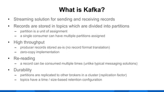 • Streaming solution for sending and receiving records
• Records are stored in topics which are divided into partitions
‒ partition is a unit of assignment
‒ a single consumer can have multiple partitions assigned
• High throughput
‒ producer records stored as-is (no record format translation)
‒ zero-copy implementation
• Re-reading
‒ a record can be consumed multiple times (unlike typical messaging solutions)
• Durability
‒ partitions are replicated to other brokers in a cluster (replication factor)
‒ topics have a time / size-based retention configuration
What is Kafka?
 