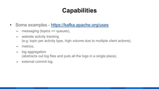 • Some examples - https://kafka.apache.org/uses
‒ messaging (topics == queues),
‒ website activity tracking
(e.g. topic per activity type, high volume due to multiple client actions),
‒ metrics,
‒ log aggregation
(abstracts out log files and puts all the logs in a single place),
‒ external commit log.
Capabilities
 