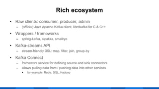 • Raw clients: consumer, producer, admin
‒ (official) Java Apache Kafka client, librdkafka for C & C++
• Wrappers / frameworks
‒ spring-kafka, alpakka, smallrye
• Kafka-streams API
‒ stream-friendly DSL: map, filter, join, group-by
• Kafka Connect
‒ framework service for defining source and sink connectors
‒ allows pulling data from / pushing data into other services
 for example: Redis, SQL, Hadoop
Rich ecosystem
 