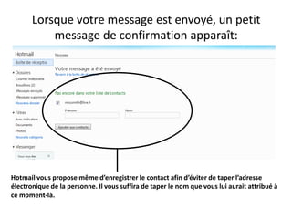 Lorsque votre message est envoyé, un petit
           message de confirmation apparaît:




Hotmail vous propose même d’enregistrer le contact afin d’éviter de taper l’adresse
électronique de la personne. Il vous suffira de taper le nom que vous lui aurait attribué à
ce moment-là.
 