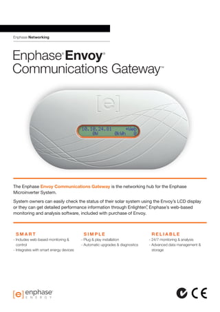 Enphase Networking
Enphase®
Envoy®
Communications Gateway™
	 S M A R T
- Includes web-based monitoring & 	
	control
- Integrates with smart energy devices
	 S I M P L E
- Plug  play installation
- Automatic upgrades  diagnostics
	 R E L I A B L E
- 24/7 monitoring  analysis
- Advanced data management 
	storage
The Enphase Envoy Communications Gateway is the networking hub for the Enphase
Microinverter System.
System owners can easily check the status of their solar system using the Envoy’s LCD display
or they can get detailed performance information through Enlighten®
, Enphase’s web-based
monitoring and analysis software, included with purchase of Envoy.
 