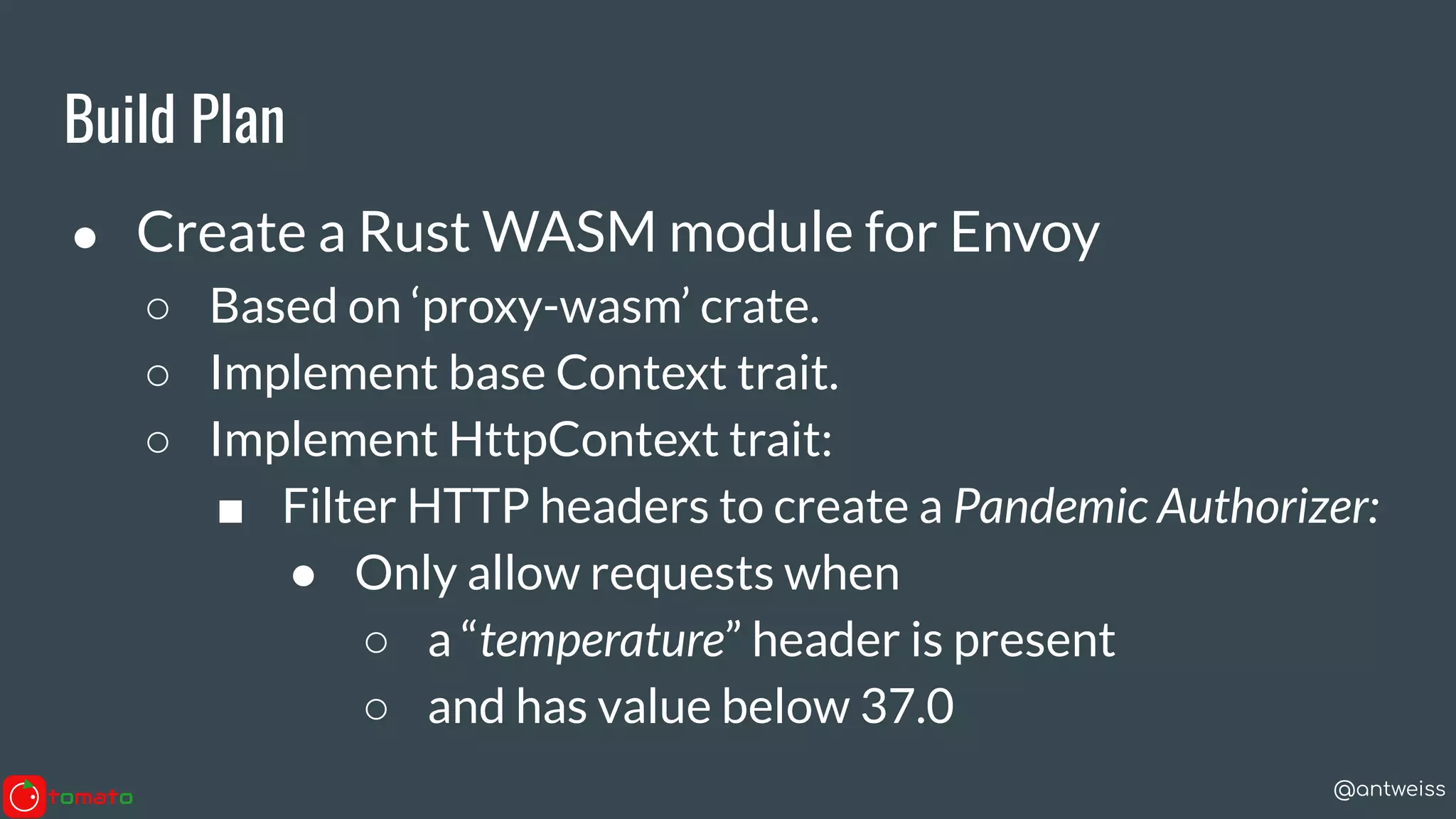 @antweiss
Build Plan
● Create a Rust WASM module for Envoy
○ Based on ‘proxy-wasm’ crate.
○ Implement base Context trait.
○ Implement HttpContext trait:
■ Filter HTTP headers to create a Pandemic Authorizer:
● Only allow requests when
○ a “temperature” header is present
○ and has value below 37.0
 