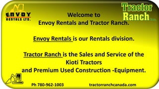 Welcome to
Envoy Rentals and Tractor Ranch.
Envoy Rentals is our Rentals division.
Tractor Ranch is the Sales and Service of the
Kioti Tractors
and Premium Used Construction -Equipment.
Ph 780-962-1003 tractorranchcanada.com
 