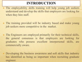 INTRODUCTION
 The employability skills training will help young job seekers
understand and develop the skills that employers are looking for
when they hire staff.
 The training provided will be industry based and make young
job seekers more competitive in the market.
 The Engineers are employed primarily for their technical skills,
the general consensus is that employers are looking for
graduates who possess excellent interpersonal skills, are
commercially aware.
 Developing the business awareness and soft skills that industry
has identified as being so important when recruiting graduate
engineer.
 