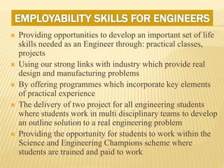 Providing opportunities to develop an important set of life
skills needed as an Engineer through: practical classes,
projects
 Using our strong links with industry which provide real
design and manufacturing problems
 By offering programmes which incorporate key elements
of practical experience
 The delivery of two project for all engineering students
where students work in multi disciplinary teams to develop
an outline solution to a real engineering problem
 Providing the opportunity for students to work within the
Science and Engineering Champions scheme where
students are trained and paid to work
 
