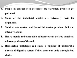 5. People in contact with pesticides are extremely prone to get
poisoned.
6. Some of the industrial wastes are extremely toxic for
organisms.
7. Solid urban wastes and industrial wastes produce foul and
offensive odour.
8. Heavy metals and other toxic substances can destroy beneficial
microorganisms of the soil.
9. Radioactive pollutants can cause a number of undesirable
disease of digestive system if they enter our body through food
chain.
 