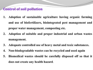 Control of soil pollution
1. Adoption of sustainable agriculture having organic farming
and use of biofertilizers, biointegrated pest management and
proper water management, composting etc.
2. Adoption of suitable and proper industrial and urban wastes
management.
3. Adequate controlled use of heavy metal and toxic substances.
4. Non-biodegradable wastes can be recycled and used again
5. Biomedical wastes should be carefully disposed off so that it
does not create any health hazard.
 