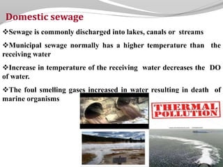 Domestic sewage
Sewage is commonly discharged into lakes, canals or streams
Municipal sewage normally has a higher temperature than the
receiving water
Increase in temperature of the receiving water decreases the DO
of water.
The foul smelling gases increased in water resulting in death of
marine organisms
 