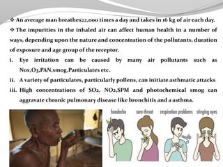  An average man breathes22,000 times a day and takes in 16 kg of air each day.
 The impurities in the inhaled air can affect human health in a number of
ways, depending upon the nature and concentration of the pollutants, duration
of exposure and age group of the receptor.
i. Eye irritation can be caused by many air pollutants such as
Nox,O3,PAN,smog,Particulates etc.
ii. A variety of particulates, particularly pollens, can initiate asthmatic attacks
iii. High concentrations of SO2, NO2,SPM and photochemical smog can
aggravate chronic pulmonary disease like bronchitis and a asthma.
 