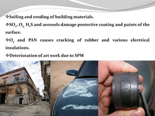 Soiling and eroding of building materials.
SO2, O3, H2S and aerosols damage protective coating and paints of the
surface.
O3 and PAN causes cracking of rubber and various electrical
insulations.
Deterioration of art work due to SPM
 