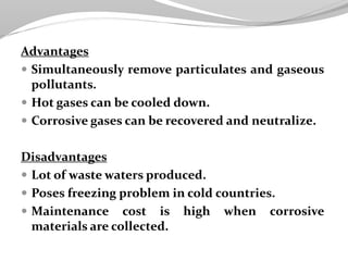 Advantages
 Simultaneously remove particulates and gaseous
pollutants.
 Hot gases can be cooled down.
 Corrosive gases can be recovered and neutralize.
Disadvantages
 Lot of waste waters produced.
 Poses freezing problem in cold countries.
 Maintenance cost is high when corrosive
materials are collected.
 
