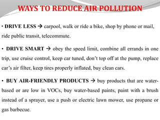 WAYS TO REDUCE AIR POLLUTION
• DRIVE LESS  carpool, walk or ride a bike, shop by phone or mail,
ride public transit, telecommute.
• DRIVE SMART  obey the speed limit, combine all errands in one
trip, use cruise control, keep car tuned, don’t top off at the pump, replace
car’s air filter, keep tires properly inflated, buy clean cars.
• BUY AIR-FRIENDLY PRODUCTS  buy products that are water-
based or are low in VOCs, buy water-based paints, paint with a brush
instead of a sprayer, use a push or electric lawn mower, use propane or
gas barbecue.
 