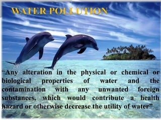 Any alteration in the physical or chemical or
biological properties of water and the
contamination with any unwanted foreign
substances, which would contribute a health
hazard or otherwise decrease the utility of water”
WATER POLLUTION
 