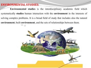 ENVIRONMENTAL STUDIES:
Environmental studies is the interdisciplinary academic field which
systematically studies human interaction with the environment in the interests of
solving complex problems. It is a broad field of study that includes also the natural
environment, built environment, and the sets of relationships between them.
 