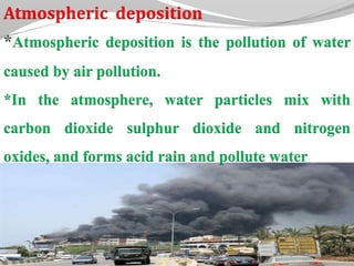 Atmospheric deposition
Atmospheric deposition is the pollution of water
caused by air pollution.
*In the atmosphere, water particles mix with
carbon dioxide sulphur dioxide and nitrogen
oxides, and forms acid rain and pollute water
 