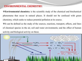 ENVIRONMENTAL CHEMISTRY:
Environmental chemistry is the scientific study of the chemical and biochemical
phenomena that occur in natural places. It should not be confused with green
chemistry, which seeks to reduce potential pollution at its source.
It can be defined as the study of the sources, reactions, transport, effects, and fates
of chemical species in the air, soil and water environments; and the effect of human
activity and biological activity on these.
 