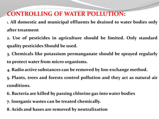 CONTROLLING OF WATER POLLUTION:
1. All domestic and municipal effluents be drained to water bodies only
after treatment
2. Use of pesticides in agriculture should be limited. Only standard
quality pesticides Should be used.
3. Chemicals like potassium permanganate should be sprayed regularly
to protect water from micro organisms.
4. Radio active substances can be removed by Ion-exchange method.
5. Plants, trees and forests control pollution and they act as natural air
conditions.
6. Bacteria are killed by passing chlorine gas into water bodies
7. Inorganic wastes can be treated chemically.
8. Acids and bases are removed by neutralization
 