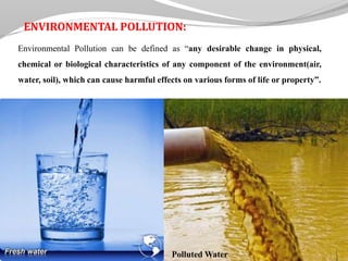 ENVIRONMENTAL POLLUTION:
Environmental Pollution can be defined as “any desirable change in physical,
chemical or biological characteristics of any component of the environment(air,
water, soil), which can cause harmful effects on various forms of life or property”.
Polluted Water
 