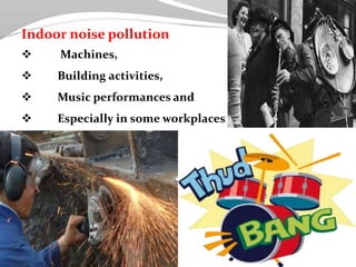 Indoor noise pollution
 Machines,
 Building activities,
 Music performances and
 Especially in some workplaces
 
