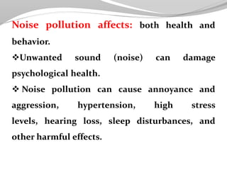 Noise pollution affects: both health and
behavior.
Unwanted sound (noise) can damage
psychological health.
 Noise pollution can cause annoyance and
aggression, hypertension, high stress
levels, hearing loss, sleep disturbances, and
other harmful effects.
 