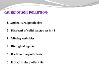 1. Agricultural pesticides
2. Disposal of solid wastes on land
3. Mining activities
4. Biological agents
5. Radioactive pollutants
6. Heavy metal pollutants
CAUSES OF SOIL POLLUTION-
 