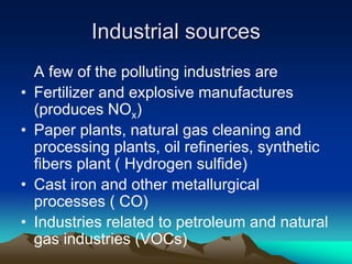 Industrial sources
Industrial sources
A few of the polluting industries are
• Fertilizer and explosive manufactures
(produces NOx)
• Paper plants, natural gas cleaning and
processing plants, oil refineries, synthetic
fibers plant ( Hydrogen sulfide)
• Cast iron and other metallurgical
processes ( CO)
• Industries related to petroleum and natural
gas industries (VOCs)
 