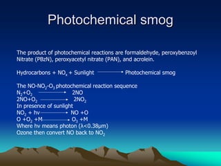 Photochemical smog
Photochemical smog
The product of photochemical reactions are formaldehyde, peroxybenzoyl
Nitrate (PBzN), peroxyacetyl nitrate (PAN), and acrolein.
Hydrocarbons + NOx + Sunlight Photochemical smog
The NO-NO2-O3 photochemical reaction sequence
N2+O2 2NO
2NO+O2 2NO2
In presence of sunlight
NO2 + hv NO +O
O +O2 +M O3 +M
Where hv means photon (λ<0.38µm)
Ozone then convert NO back to NO2
 