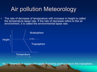 Air pollution Meteorology
Air pollution Meteorology
• The rate of decrease of temperature with increase in height is called
the temperature lapse rate. If the rate of decrease refers to the air
environment, it is called the environmental lapse rate.
10-20km
Stratosphere
Troposphere
Height
Temperature
Fig.1: Temperature change with height illustrating positive lapse in the troposphere.
 