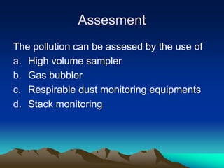 Assesment
Assesment
The pollution can be assesed by the use of
a. High volume sampler
b. Gas bubbler
c. Respirable dust monitoring equipments
d. Stack monitoring
 