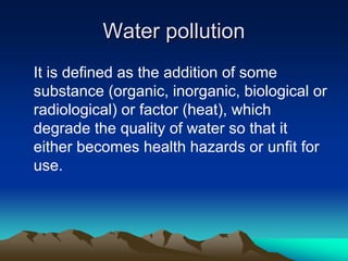 Water pollution
Water pollution
It is defined as the addition of some
substance (organic, inorganic, biological or
radiological) or factor (heat), which
degrade the quality of water so that it
either becomes health hazards or unfit for
use.
 