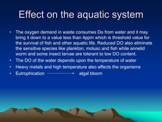Effect on the aquatic system
Effect on the aquatic system
• The oxygen demand in waste consumes Do from water and it may
bring it down to a value less than 4ppm which is threshold value for
the survival of fish and other aquatic life. Reduced DO also eliminate
the sensitive species like plankton, molusc and fish while annelid
worm and some insect larvae are tolerant to low DO content.
• The DO of the water depends upon the temperature of water
• Heavy metals and high temperature also affects the organisms
• Eutrophication algal bloom
 