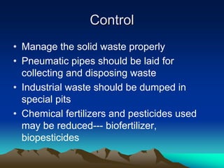 Control
Control
• Manage the solid waste properly
• Pneumatic pipes should be laid for
collecting and disposing waste
• Industrial waste should be dumped in
special pits
• Chemical fertilizers and pesticides used
may be reduced--- biofertilizer,
biopesticides
 