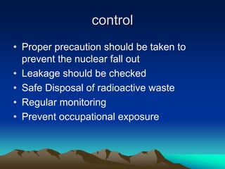 control
control
• Proper precaution should be taken to
prevent the nuclear fall out
• Leakage should be checked
• Safe Disposal of radioactive waste
• Regular monitoring
• Prevent occupational exposure
 