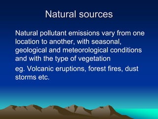 Natural sources
Natural sources
Natural pollutant emissions vary from one
location to another, with seasonal,
geological and meteorological conditions
and with the type of vegetation
eg. Volcanic eruptions, forest fires, dust
storms etc.
 