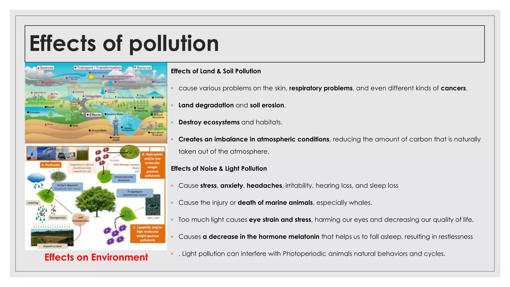 Effects of pollution
Effects of Land & Soil Pollution
◦ cause various problems on the skin, respiratory problems, and even different kinds of cancers.
◦ Land degradation and soil erosion.
◦ Destroy ecosystems and habitats.
◦ Creates an imbalance in atmospheric conditions, reducing the amount of carbon that is naturally
taken out of the atmosphere.
Effects of Noise & Light Pollution
◦ Cause stress, anxiety, headaches, irritability, hearing loss, and sleep loss
◦ Cause the injury or death of marine animals, especially whales.
◦ Too much light causes eye strain and stress, harming our eyes and decreasing our quality of life.
◦ Causes a decrease in the hormone melatonin that helps us to fall asleep, resulting in restlessness
◦ . Light pollution can interfere with Photoperiodic animals natural behaviors and cycles.
Effects on Environment
 