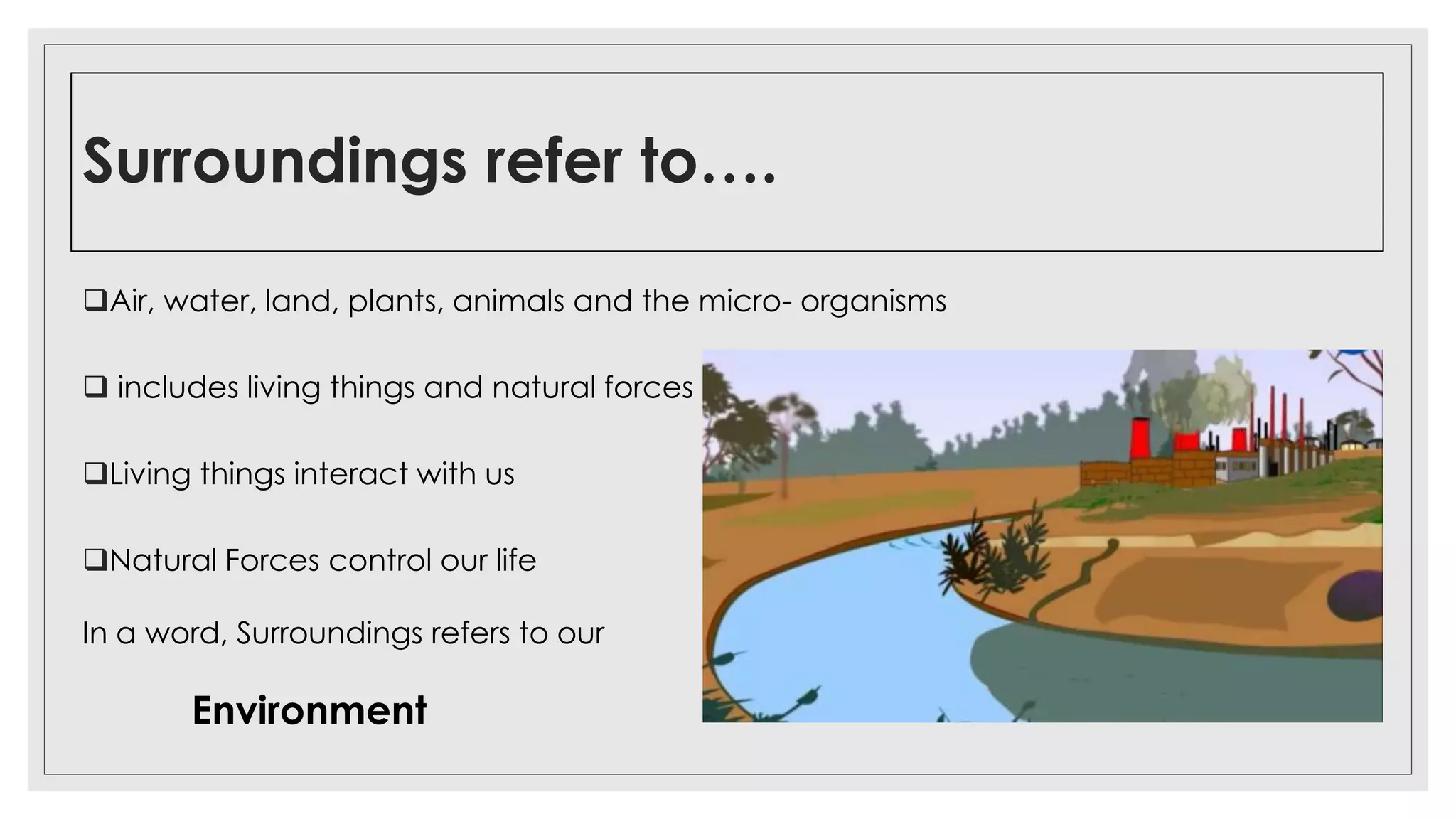 Surroundings refer to….
Air, water, land, plants, animals and the micro- organisms
 includes living things and natural forces
Living things interact with us
Natural Forces control our life
In a word, Surroundings refers to our
Environment
 