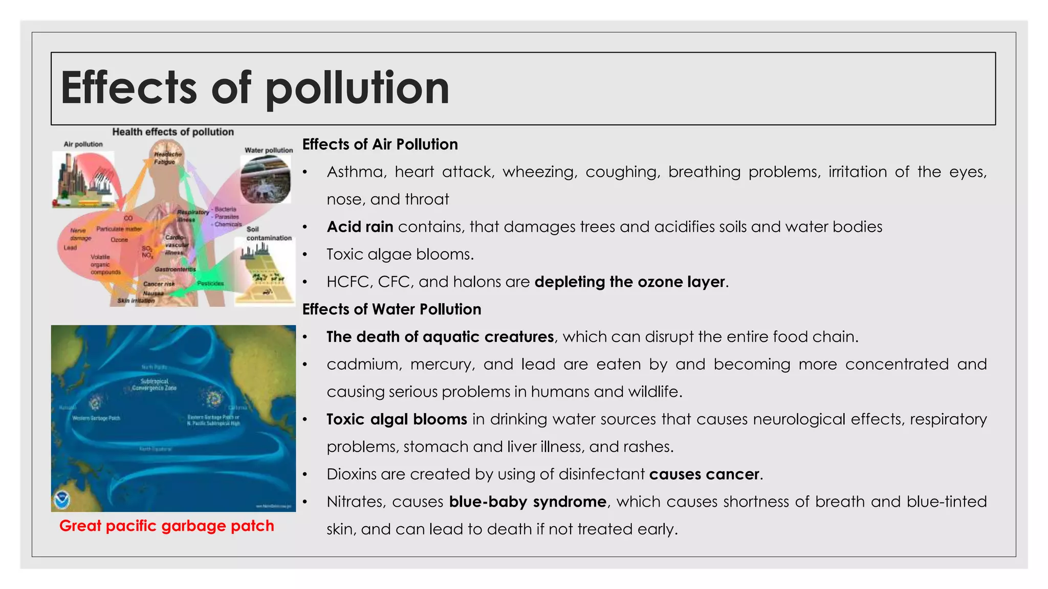 Effects of pollution
Great pacific garbage patch
Effects of Air Pollution
• Asthma, heart attack, wheezing, coughing, breathing problems, irritation of the eyes,
nose, and throat
• Acid rain contains, that damages trees and acidifies soils and water bodies
• Toxic algae blooms.
• HCFC, CFC, and halons are depleting the ozone layer.
Effects of Water Pollution
• The death of aquatic creatures, which can disrupt the entire food chain.
• cadmium, mercury, and lead are eaten by and becoming more concentrated and
causing serious problems in humans and wildlife.
• Toxic algal blooms in drinking water sources that causes neurological effects, respiratory
problems, stomach and liver illness, and rashes.
• Dioxins are created by using of disinfectant causes cancer.
• Nitrates, causes blue-baby syndrome, which causes shortness of breath and blue-tinted
skin, and can lead to death if not treated early.
 