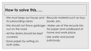How to solve this…..
◦ We must keep our house and
its surrounding clean.
◦ We should not throw garbage
out on the road.
◦ All the drains should be kept
covered.
◦ Save paper by writing on
both sides.
◦ Recycle material such as toys,
books, etc.
◦ Make use of the recycle bin,
for paper and cardboard at
home and work place.
◦ Use water and power
judiciously.
 