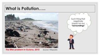 What is Pollution…..
The litter problem in Guiana, 2010 Source: Wikipedia
Such thing that
negatively
impact on our
“Surroundings”
 