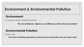 Environment & Environmental Pollution
◦Environment:
According to Merriam-Webster Dictionary,
‘The circumstances, objects, or conditions by which one is surrounded’
◦Environmental Pollution
It refers to the-
‘The action of Polluting especially by environmental contamination with man-made waste’
 