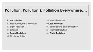 Pollution, Pollution & Pollution Everywhere….
i. Air Pollution
ii. Electromagnetic Pollution
iii. Light Pollution
iv. Littering
v. Sound Pollution
vi. Plastic pollution
vii. Visual Pollution
viii.Soil Pollution
ix. Radioactive contamination
x. Thermal Pollution
xi. Water Pollution
 