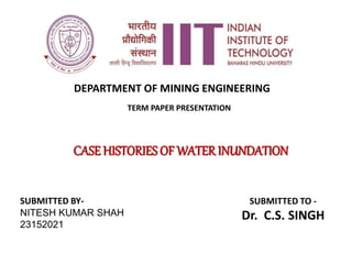 TERM PAPER PRESENTATION
CASE HISTORIES OF WATERINUNDATION
SUBMITTED BY-
NITESH KUMAR SHAH
23152021
SUBMITTED TO -
Dr. C.S. SINGH
DEPARTMENT OF MINING ENGINEERING
 