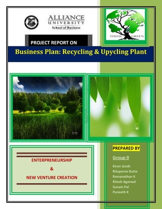PROJECT REPORT ON
Business Plan: Recycling & Upycling Plant




                              PREPARED BY
                              Group-9
     ENTERPRENEURSHIP
                              Kiran Jacob
            &                 Rituparna Dutta
   NEW VENTURE CREATION       Ramanathan K
                              Ritesh Agarwal
                              Sunam Pal
                              Puneeth K
 