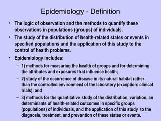 Epidemiology - Definition
• The logic of observation and the methods to quantify these
observations in populations (groups) of individuals.
• The study of the distribution of health-related states or events in
specified populations and the application of this study to the
control of health problems.
• Epidemiology includes:
– 1) methods for measuring the health of groups and for determining
the attributes and exposures that influence health;
– 2) study of the occurrence of disease in its natural habitat rather
than the controlled environment of the laboratory (exception: clinical
trials); and
– 3) methods for the quantitative study of the distribution, variation, an
determinants of health-related outcomes in specific groups
(populations) of individuals, and the application of this study to the
diagnosis, treatment, and prevention of these states or events.
 